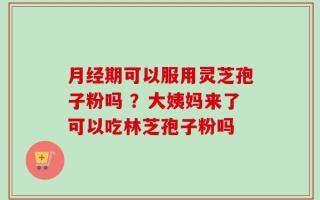 月经期可以服用灵芝孢子粉吗 ？大姨妈来了可以吃林芝孢子粉吗
