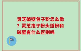 灵芝破壁包子粉怎么做？灵芝孢子粉头道粉和破壁有什么区别吗