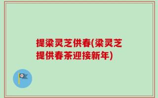 提梁灵芝供春(梁灵芝提供春茶迎接新年)