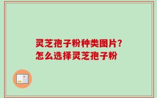 灵芝孢子粉种类图片？怎么选择灵芝孢子粉