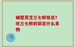 破壁灵芝三七粉禁忌？吃三七粉的禁忌什么食物