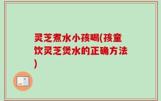 灵芝煮水小孩喝(孩童饮灵芝煲水的正确方法)