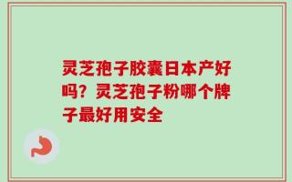 灵芝孢子胶囊日本产好吗？灵芝孢子粉哪个牌子最好用安全