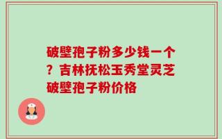 破壁孢子粉多少钱一个？吉林抚松玉秀堂灵芝破壁孢子粉价格
