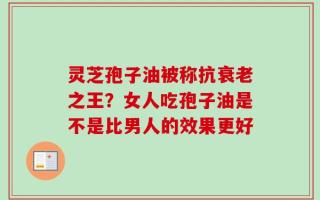 灵芝孢子油被称抗衰老之王？女人吃孢子油是不是比男人的效果更好