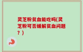 灵芝粉贫血能吃吗(灵芝粉可否缓解贫血问题？)