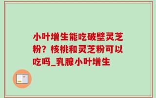 小叶增生能吃破壁灵芝粉？核桃和灵芝粉可以吃吗_乳腺小叶增生