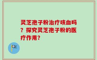 灵芝孢子粉治疗咳血吗？探究灵芝孢子粉的医疗作用？