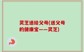 灵芝送给父母(送父母的健康宝——灵芝)