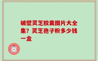 破壁灵芝胶囊图片大全集？灵芝孢子粉多少钱一盒