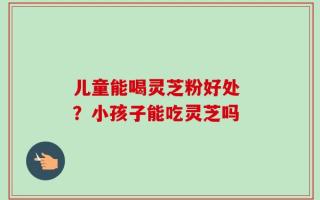 儿童能喝灵芝粉好处 ？小孩子能吃灵芝吗
