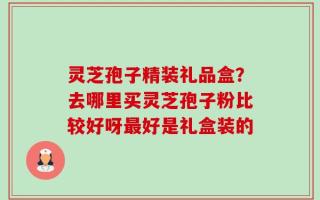 灵芝孢子精装礼品盒？去哪里买灵芝孢子粉比较好呀最好是礼盒装的