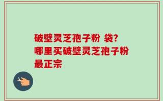 破壁灵芝孢子粉 袋？哪里买破壁灵芝孢子粉最正宗