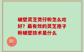 破壁灵芝煲仔粉怎么吃好？最有效的灵芝孢子粉破壁技术是什么