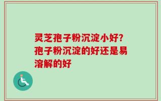 灵芝孢子粉沉淀小好？孢子粉沉淀的好还是易溶解的好