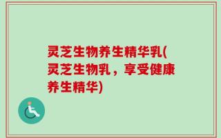 灵芝生物养生精华乳(灵芝生物乳，享受健康养生精华)
