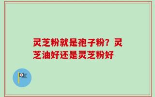 灵芝粉就是孢子粉？灵芝油好还是灵芝粉好