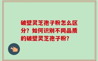 破壁灵芝孢子粉怎么区分？如何识别不同品质的破壁灵芝孢子粉？