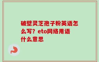 破壁灵芝孢子粉英语怎么写？eto网络用语什么意思