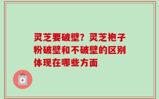 灵芝要破壁？灵芝袍子粉破壁和不破壁的区别体现在哪些方面