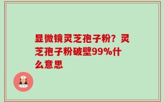 显微镜灵芝孢子粉？灵芝孢子粉破壁99%什么意思