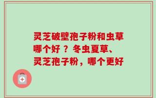 灵芝破壁孢子粉和虫草哪个好 ？冬虫夏草、灵芝孢子粉，哪个更好