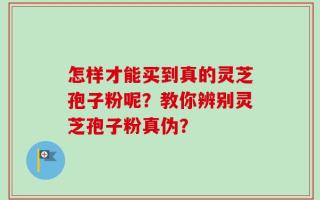 怎样才能买到真的灵芝孢子粉呢？教你辨别灵芝孢子粉真伪？
