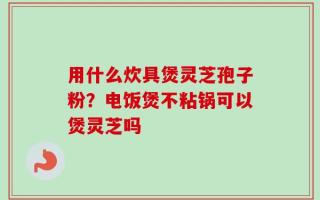 用什么炊具煲灵芝孢子粉？电饭煲不粘锅可以煲灵芝吗