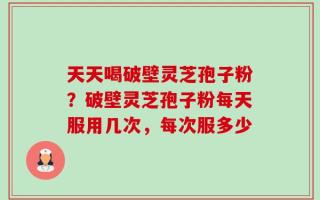 天天喝破壁灵芝孢子粉？破壁灵芝孢子粉每天服用几次，每次服多少