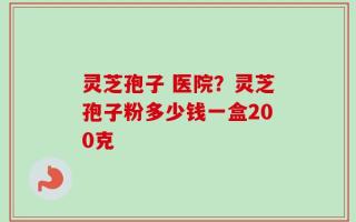 灵芝孢子 医院？灵芝孢子粉多少钱一盒200克
