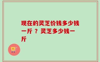 现在的灵芝价钱多少钱一斤 ？灵芝多少钱一斤