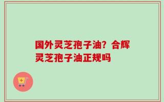 国外灵芝孢子油？合辉灵芝孢子油正规吗