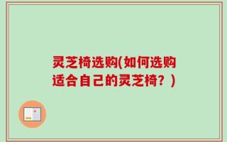 灵芝椅选购(如何选购适合自己的灵芝椅？)