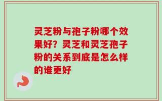 灵芝粉与孢子粉哪个效果好？灵芝和灵芝孢子粉的关系到底是怎么样的谁更好