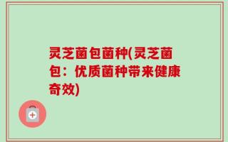 灵芝菌包菌种(灵芝菌包：优质菌种带来健康奇效)