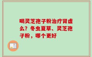 喝灵芝孢子粉治疗肾虚么？冬虫夏草、灵芝孢子粉，哪个更好