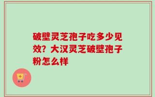 破壁灵芝孢子吃多少见效？大汉灵芝破壁孢子粉怎么样