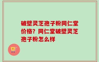 破壁灵芝孢子粉同仁堂价格？同仁堂破壁灵芝孢子粉怎么样