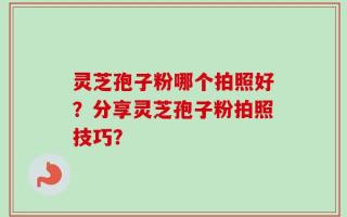 灵芝孢子粉哪个拍照好？分享灵芝孢子粉拍照技巧？