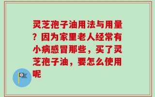 灵芝孢子油用法与用量？因为家里老人经常有小病感冒那些，买了灵芝孢子油，要怎么使用呢
