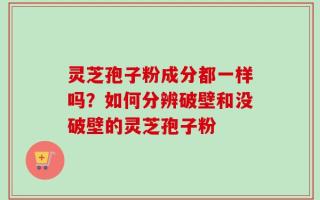 灵芝孢子粉成分都一样吗？如何分辨破壁和没破壁的灵芝孢子粉