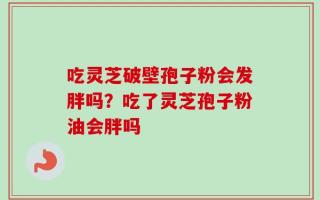 吃灵芝破壁孢子粉会发胖吗？吃了灵芝孢子粉油会胖吗