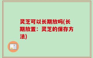 灵芝可以长期放吗(长期放置：灵芝的保存方法)