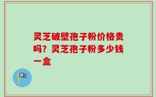灵芝破壁孢子粉价格贵吗？灵芝孢子粉多少钱一盒