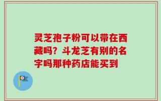 灵芝孢子粉可以带在西藏吗？斗龙芝有别的名字吗那种药店能买到
