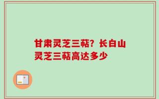 甘肃灵芝三萜？长白山灵芝三萜高达多少