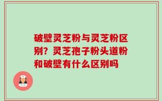 破壁灵芝粉与灵芝粉区别？灵芝孢子粉头道粉和破壁有什么区别吗