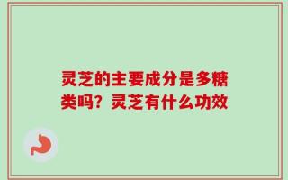 灵芝的主要成分是多糖类吗？灵芝有什么功效