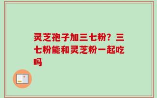 灵芝孢子加三七粉？三七粉能和灵芝粉一起吃吗