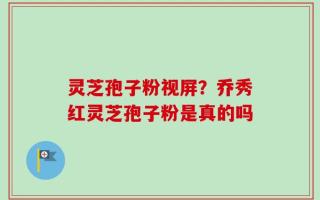 灵芝孢子粉视屏？乔秀红灵芝孢子粉是真的吗